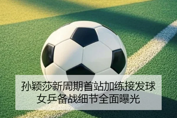 孙颖莎新周期首站加练接发球 女乒备战细节全面曝光