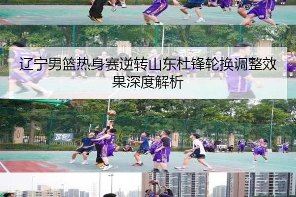 辽宁男篮热身赛逆转山东杜锋轮换调整效果深度解析
